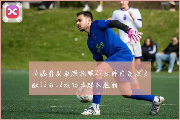马威首发表现抢眼27分钟内高效贡献12分12板助力球队胜利