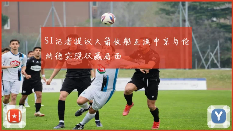 SI记者提议火箭快船互换申京与伦纳德实现双赢局面
