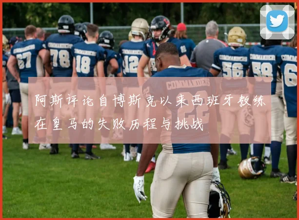 阿斯评论自博斯克以来西班牙教练在皇马的失败历程与挑战