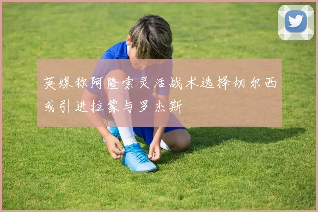 英媒称阿隆索灵活战术选择切尔西或引进拉蒙与罗杰斯