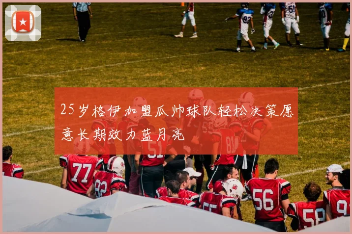 25岁格伊加盟瓜帅球队轻松决策愿意长期效力蓝月亮