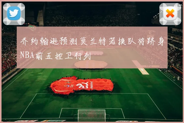 乔约翰逊预测莫兰特若换队将跻身NBA前五控卫行列