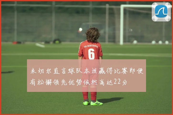 米切尔直言球队本该赢得比赛即便有松懈领先优势依然高达22分