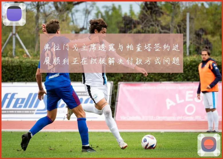 弗拉门戈主席透露与帕奎塔签约进展顺利正在积极解决付款方式问题