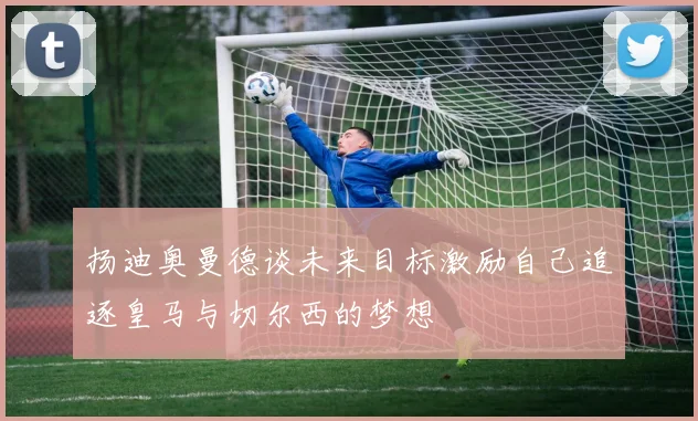 扬迪奥曼德谈未来目标激励自己追逐皇马与切尔西的梦想