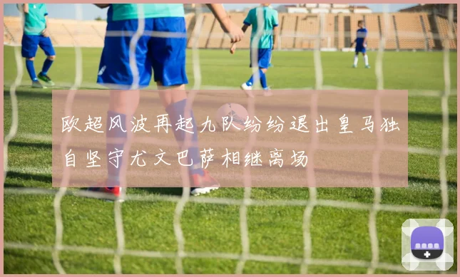 欧超风波再起九队纷纷退出皇马独自坚守尤文巴萨相继离场
