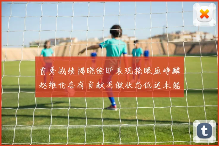 首秀战绩揭晓徐昕表现抢眼庞峥麟赵维伦各有贡献冯傲状态低迷未能得分