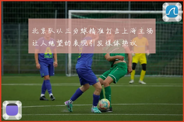 北京队以三分球精准打击上海主场让人绝望的表现引发媒体热议