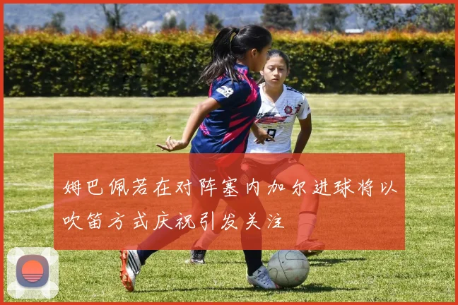 姆巴佩若在对阵塞内加尔进球将以吹笛方式庆祝引发关注
