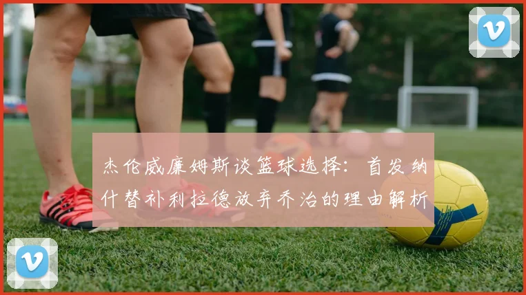 杰伦威廉姆斯谈篮球选择：首发纳什替补利拉德放弃乔治的理由解析