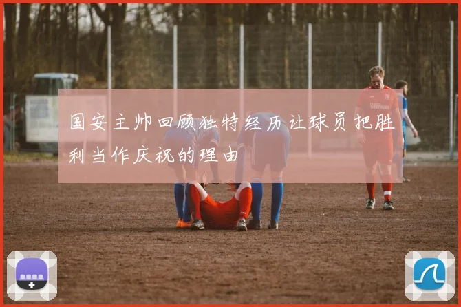 国安主帅回顾独特经历让球员把胜利当作庆祝的理由